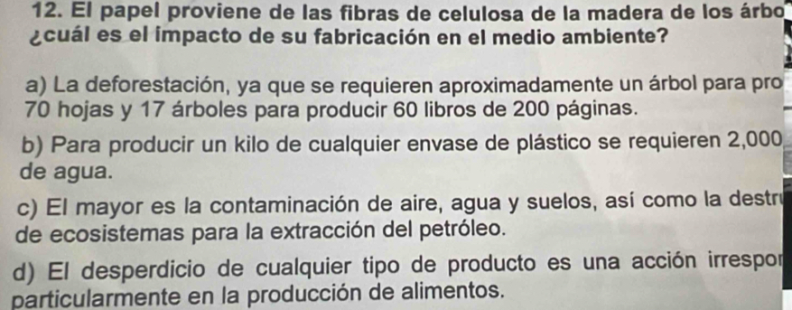 El papel proviene de las fibras de celulosa de la madera de los árbo
¿cuál es el impacto de su fabricación en el medio ambiente?
a) La deforestación, ya que se requieren aproximadamente un árbol para pro
70 hojas y 17 árboles para producir 60 libros de 200 páginas.
b) Para producir un kilo de cualquier envase de plástico se requieren 2,000
de agua.
c) El mayor es la contaminación de aire, agua y suelos, así como la destrú
de ecosistemas para la extracción del petróleo.
d) El desperdicio de cualquier tipo de producto es una acción irrespor
particularmente en la producción de alimentos.