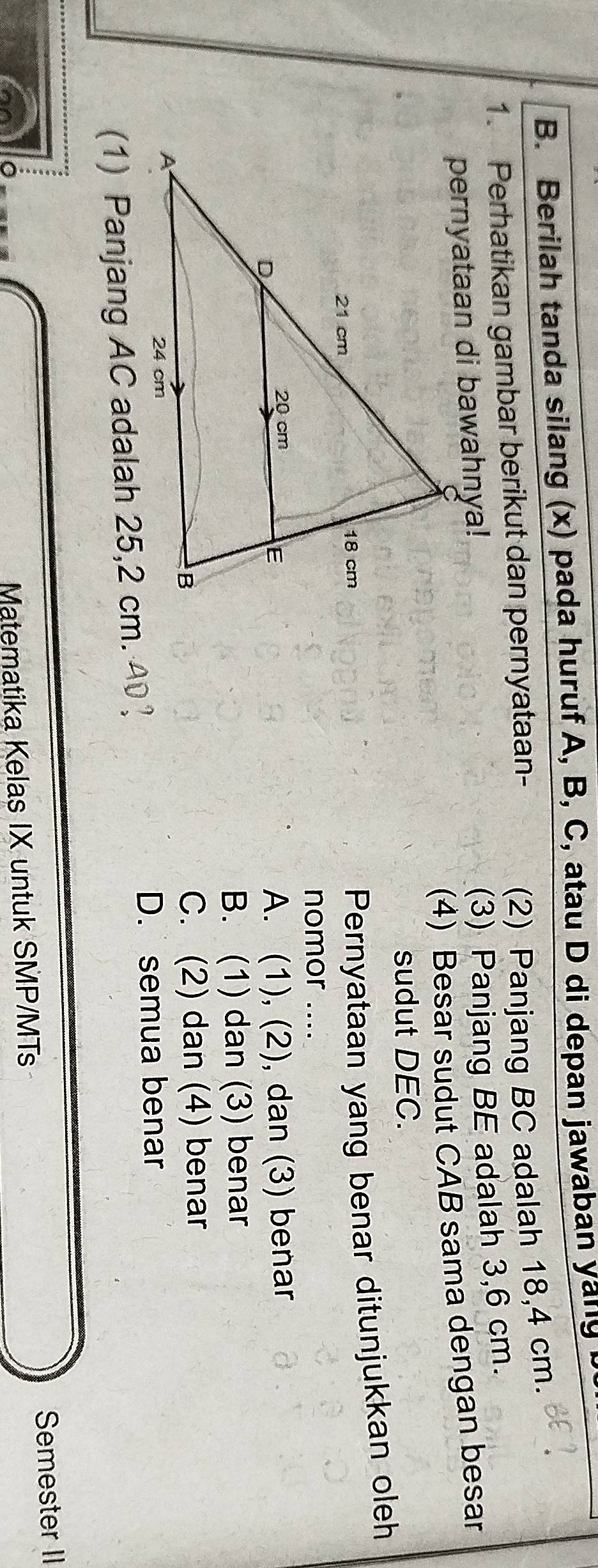 Berilah tanda silang (x) pada huruf A, B, C, atau D di depan jawaban yanly
1. Perhatikan gambar berikut dan pernyataan-
(2) Panjang BC adalah 18,4 cm.
(3) Panjang BE adalah 3,6 cm.
(4) Besar sudut CAB sama dengan besar
sudut DEC.
Pernyataan yang benar ditunjukkan oleh
nomor ....
A. (1), (2), dan (3) benar
B. (1) dan (3) benar
C. (2) dan (4) benar
D. semua benar
(1) Panjang AC adalah 25,2 cm. I
Matematika Kelas IX untuk SMP/MTs Semester II