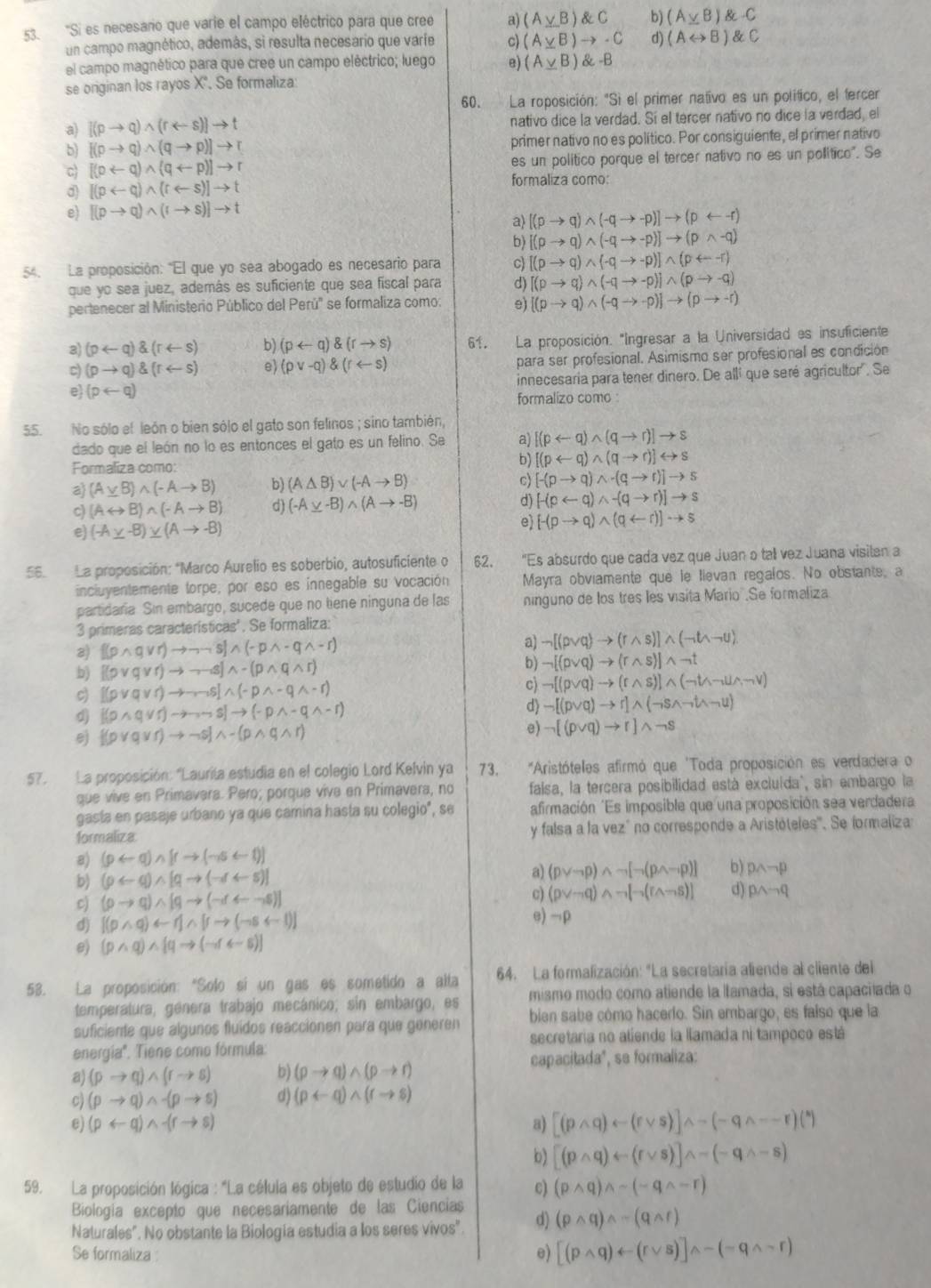 'Si es necesario que varie el campo eléctrico para que cree a) (A_ yB) C b) (A_ vB) C
un campo magnético, además, si resulta necesario que varfe c) (A_ yB)to · C d) (ALeftrightarrow B) C
el campo magnético para que cree un campo eléctrico; luego e) (A_ yB) -B
se originan los rayos X'. Se formaliza
60. La roposición: "Sì el primer nativo es un político, el tercer
a) [(pto q)wedge (rarrow s)]to t nativo dice la verdad. Sí el tercer nativo no dice la verdad, el
b) [(pto q)wedge (qto p)]to r primer nativo no es político. Por consiguiente, el primer nativo
c [(prightarrow q)wedge (qrightarrow p)]to r es un político porque el tercer nativo no es un político". Se
d [(parrow q)wedge (rarrow s)]to t
formaliza como:
e) [(pto q)wedge (rto s)]to t
a) [(pto q)wedge (-qto -p)]to (prightarrow -r)
b) [(pto q)wedge (-qto -p)]to (pwedge -q)
54. La proposición: "El que yo sea abogado es necesario para c [(pto q)wedge (-qto -p)]wedge (prightarrow -r)
que yo sea juez, además es suficiente que sea fiscal para d) [(pto q)wedge (-qto -p)]wedge (pto -q)
pertenecer al Ministerio Público del Perú' se formaliza como: e) [(pto q)wedge (-qto -p)]to (pto -r)
3) (parrow q)(rarrow s) b) (prightarrow q) (rto s) 61. La proposición. "Ingresar a la Universidad es insuficiente
c) (pto q)(rarrow s) e (pvee -q)(rarrow s) para ser profesional. Asimismo ser profesional es condición
e (parrow q) innecesaría para tener dinero. De allí que seré agricultor'. Se
formalizo como :
55. No sólo el león o bien sólo el gato son felinos ; sino también,
dado que el león no lo es entonces el gato es un felino. Se a) [(parrow q)wedge (qto r)]to s
Formaliza como:
b) [(parrow q)wedge (qto r)]rightarrow s
a (A_ vee B)wedge (-Ato B) b) (A△ B)vee (-Ato B)
c) [-(pto q)wedge -(qto r)]to s
c) (Arightarrow B)wedge (-Ato B) d) (-A_ y-B)wedge (Ato -B) d) [-(parrow q)wedge -(qto r)]to s
e) (-A_ y-B)_ y(Ato -B) e [-(pto q)wedge (qrightarrow r)]to s
56. La proposición: *Marco Aurelio es soberbio, autosuficiente o 62. "Es absurdo que cada vez que Juan o tall vez Juana visilan a
inciuyentemente torpe; por eso es ínnegable su vocación Mayra obviamente que le lievan regalos. No obstante, a
partidaria. Sin embargo, sucede que no tiene ninguna de las ninguno de los três les visita Mario .Se formaliza
3 primeras características'. Se formaliza:
2)  (pwedge qvee r)to neg neg S wedge (sim pwedge -qwedge -r) a) neg [(pvee q)to (rwedge s)]wedge (neg twedge neg U)
b) [(pvee qvee r)to neg neg wedge b) neg [(pvee q)to (rwedge s)]wedge neg t
c [(pvee qvee r)to neg neg sim s[wedge (-pwedge -qwedge -r)
c) neg [(pvee q)to (rwedge s)]wedge (neg twedge neg uwedge neg v)
d [(pwedge qvee r)to neg sim s]to (neg pwedge -qwedge -r)
d neg [(pvee q)to r]wedge (neg swedge neg twedge neg u)
[(pvee qvee r)to neg s]wedge -(pwedge qwedge r)
e) neg [(pvee q)to r]wedge neg s
57. La proposición: "Laurila estudia en el colegio Lord Kelvin ya 73. "Aristóteles afirmó que 'Toda proposición es verdadera o
que vive en Primavera. Pero; porque vive en Primavera, no falsa, la tercera posibilidad está excluída", sin embargo la
gasta en pasaje urbano ya que camina hasta su colegio", se afirmación "Es imposible que una proposición sea verdadera
formaliza y falsa a la vezó no corresponde a Aristóteles'''. Se formaliza:
8) (parrow q)wedge [rto (neg sigma rightarrow t)]
b) (parrow q)wedge [qto (-r+s)]
a) (pvee neg p)wedge neg [neg (pwedge neg p)] b) pwedge neg p
c) (pto q)wedge [qto (-darrow -s)]
c) (pvee neg q)wedge neg [neg (rwedge neg s)] d) pwedge neg q
d) [(pwedge q)rightarrow r]wedge [rto (neg srightarrow l)] e) →ρ
(pwedge q)wedge [qto (neg rrightarrow s)]
53. La proposición: "Solo sí un gas es sometido a alta 64. La formalización: "La secretaría aliende al cliente del
temperatura, genera trabajo mecánico; sin embargo, es mismo modo como atiende la lamada, si está capacilada o
bien sabe cómo hacerlo. Sin embargo, es faíso que la
suficiente que algunos fluídos reaccionen para que generen secretaria no atiende la llamada ni tampoco está
energía''. Tiene como fórmula:
capacitada', se formaliza:
a) (pto q)wedge (rto s) b) (rho to q)wedge (pto r)
c) (pto q)wedge -(pto s) d) (prightarrow q)wedge (rto s)
e) (parrow q)wedge -(rto s) a) [(pwedge q)rightarrow (rvee s)]wedge neg (-qwedge --r)(^*)
b) [(pwedge q)rightarrow (rvee s)]wedge neg (neg qwedge -s)
59. La proposición lógica : "La célula es objeto de estudio de la c) (pwedge q)wedge sim (sim qwedge sim r)
Biología excepto que necesariamente de las Ciencias
Naturales". No obstante la Biología estudia a los seres vivos" d) (pwedge q)wedge sim (qwedge r)
Se formaliza: e) [(pwedge q)arrow (rvee s)]wedge -(neg qwedge sim r)