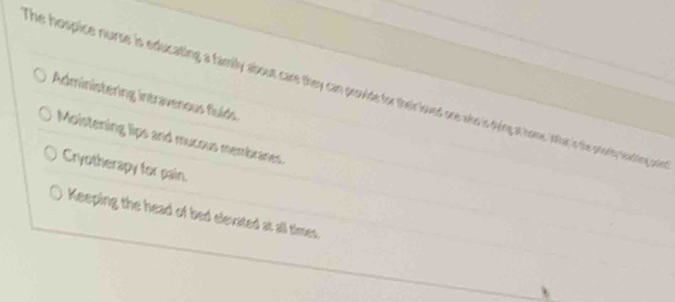 he hospice nurse is educating a family about care they can provide for their loved ore who is dying at home lnat in the pooly nering orin
Administering intravenous fluíds
Moistening lips and mucous membranes.
Cryotherapy for pain.
Keeping the head of bed elevated at all times.
