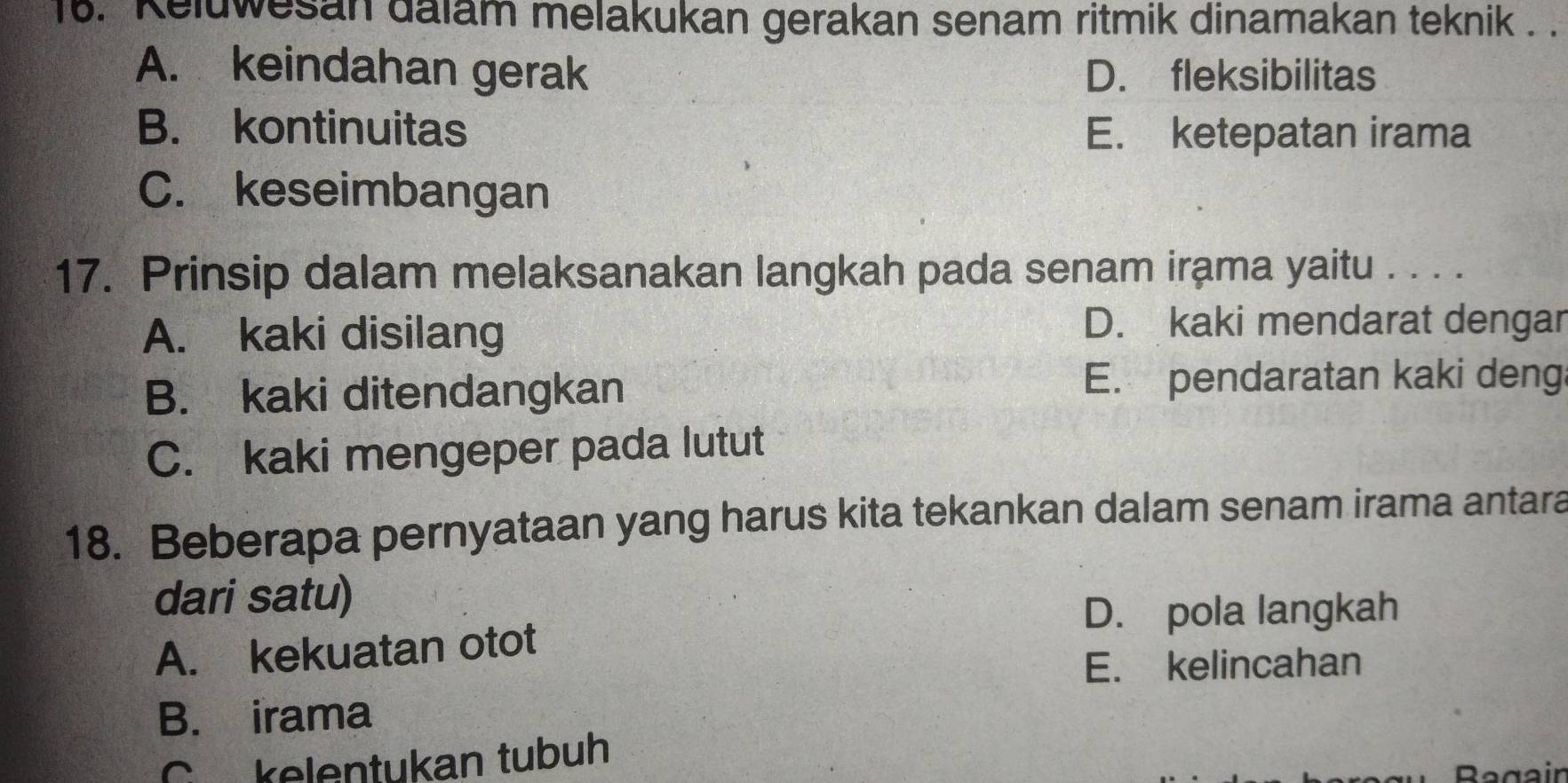 Keluwesan dalam melakukan gerakan senam ritmik dinamakan teknik . .
A. keindahan gerak D. fleksibilitas
B. kontinuitas E. ketepatan irama
C. keseimbangan
17. Prinsip dalam melaksanakan langkah pada senam irama yaitu . . . .
A. kaki disilang
D. kaki mendarat dengar
B. kaki ditendangkan
E. pendaratan kaki deng
C. kaki mengeper pada lutut
18. Beberapa pernyataan yang harus kita tekankan dalam senam irama antara
dari satu)
D. pola langkah
A. kekuatan otot
E. kelincahan
B. irama
C kelentukan tubuh
Regein