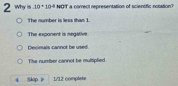 Why is . 10*10^(-8) NOT a correct representation of scientific notation?
The number is less than 1.
The exponent is negative.
Decimals cannot be used.
The number cannot be multiplied.
Skip 1/12 complete