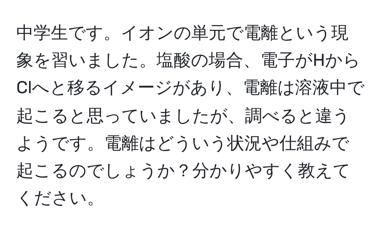 中学生です。イオンの単元で電離という現象を習いました。塩酸の場合、電子がHからClへと移るイメージがあり、電離は溶液中で起こると思っていましたが、調べると違うようです。電離はどういう状況や仕組みで起こるのでしょうか？分かりやすく教えてください。