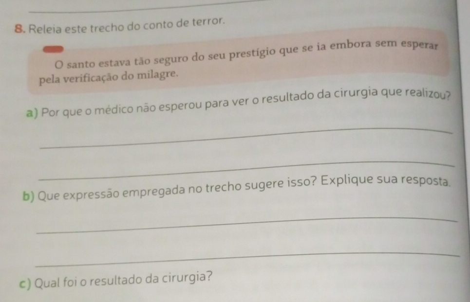 Releia este trecho do conto de terror. 
O santo estava tão seguro do seu prestígio que se ia embora sem esperar 
pela verificação do milagre. 
a) Por que o médico não esperou para ver o resultado da cirurgia que realizou? 
_ 
_ 
b) Que expressão empregada no trecho sugere isso? Explique sua resposta. 
_ 
_ 
c) Qual foi o resultado da cirurgia?