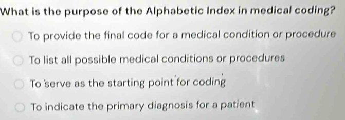 What is the purpose of the Alphabetic Index in medical coding?
To provide the final code for a medical condition or procedure
To list all possible medical conditions or procedures
To serve as the starting point for coding
To indicate the primary diagnosis for a patient