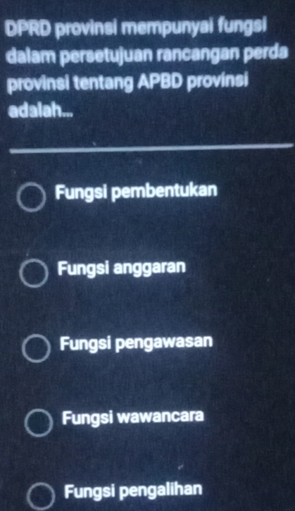 DPRD provinsi mempunyai fungsi
dalam persetujuan rancangan perda
provinsi tentang APBD provinsi
adalah...
Fungsi pembentukan
Fungsi anggaran
Fungsi pengawasan
Fungsi wawancara
Fungsi pengalihan