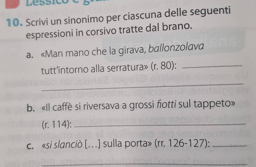 Lessico a 
10. Scrivi un sinonimo per ciascuna delle seguenti 
espressioni in corsivo tratte dal brano. 
a. «Man mano che la girava, ballonzolava 
tutt’intorno alla serratura» (r. 80) :_ 
_ 
b. «Il caffè si riversava a grossi fiotti sul tappeto» 
(r. 114):_ 
c. «si slanciò [. . ] sulla porta» (rr. 126-127):_ 
_