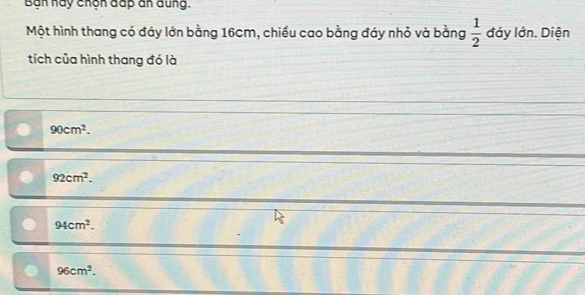 Bạn này chộn đấp an dung.
Một hình thang có đáy lớn bằng 16cm, chiều cao bằng đáy nhỏ và bằng  1/2  đáy lớn. Diện
tích của hình thang đó là
90cm^2.
92cm^2.
94cm^2.
96cm^2.