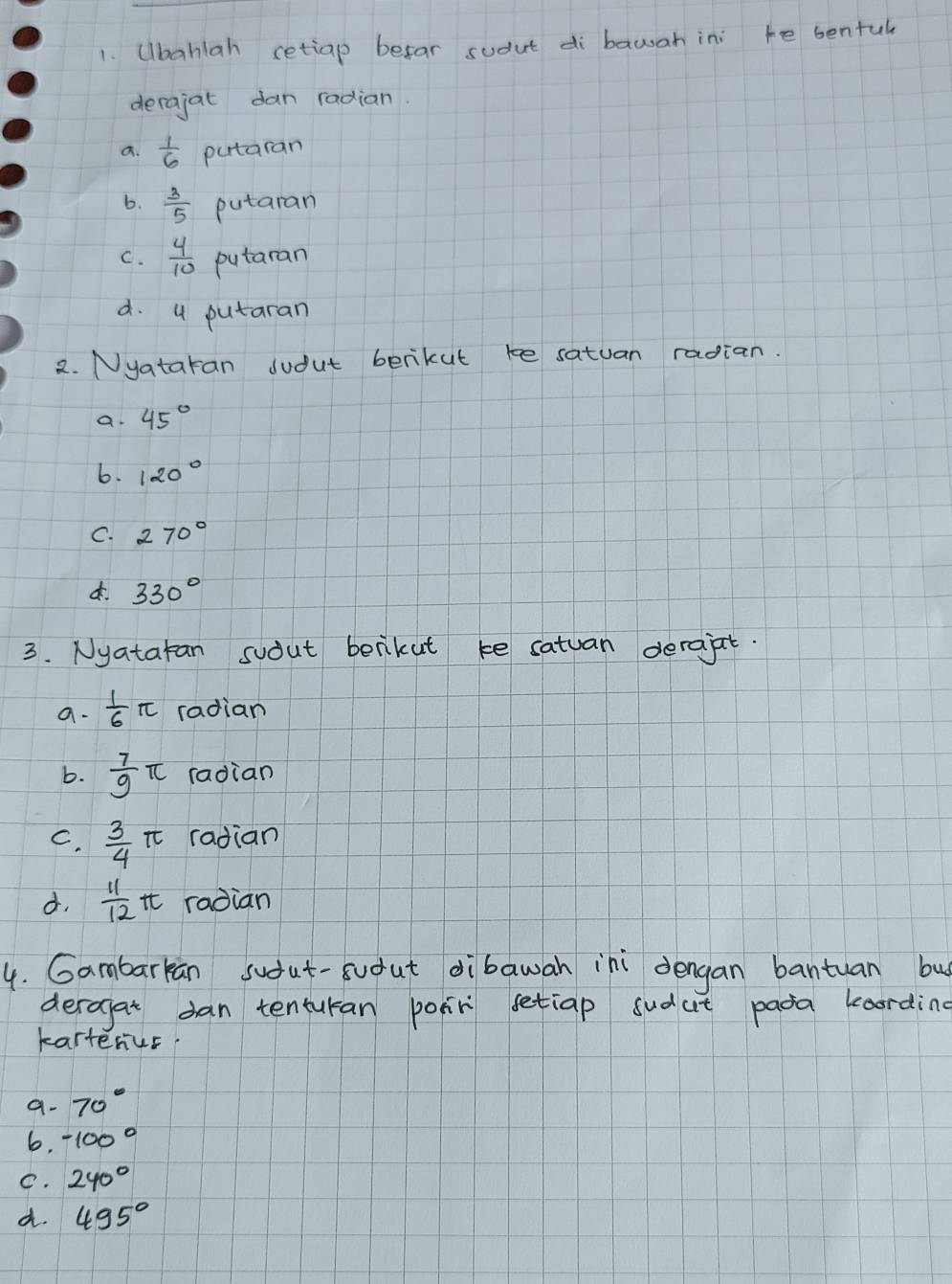 Ubahlah cetiap befar sudut di bawah in: te sentul
derajat dan radian.
a.  1/6  putaran
6.  3/5  putaran
C.  4/10  putaran
d. 4 putaran
2. Nyataran sudut berikut te satuan radian.
a. 45°
6. 120°
C. 270°
330°
3. Nyatatan suout benikut ke satuan derajt.
a.  1/6 π radian
b.  7/9 π radian
C.  3/4 π radian
d.  11/12 π radian
4. Gambarkan sudut-sudut dibawan ini dengan bantuan bu
deragat dan tenturan poir setiap sudut pada koording
karterus
a. 70°
6. -100°
C. 240°
d. 495°