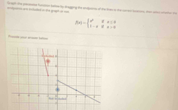 Graph the piecewise function below by dragging the endpoints of the lines to the correct iocations, then select whether the 
endpoints are included in the graph or not.
f(x)=beginarrayl x^2ifx≤ 0 1-xifx>0endarray.
Provide your answer below: