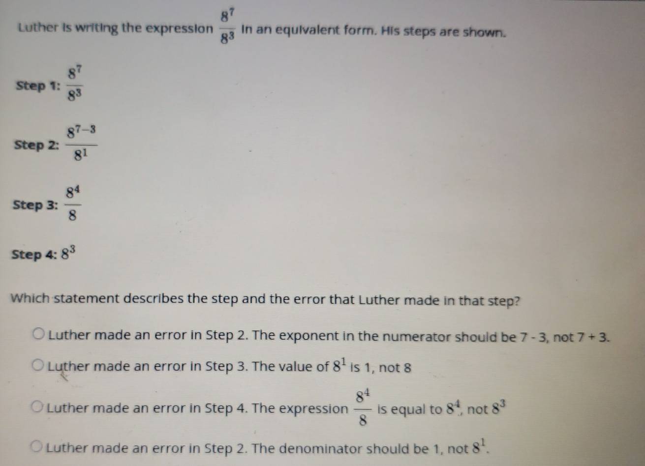 Luther is writing the expression  8^7/8^3  In an equivalent form. His steps are shown.
Step 1:  8^7/8^3 
Step 2:  (8^(7-3))/8^1 
Step 3:  8^4/8 
Step 4: 8^3
Which statement describes the step and the error that Luther made in that step?
Luther made an error in Step 2. The exponent in the numerator should be 7-3 , not 7+3.
Luther made an error in Step 3. The value of 8^1 is 1, not 8
Luther made an error in Step 4. The expression  8^4/8  is equal to 8^4 ,not 8^3
Luther made an error in Step 2. The denominator should be 1, not 8^1.