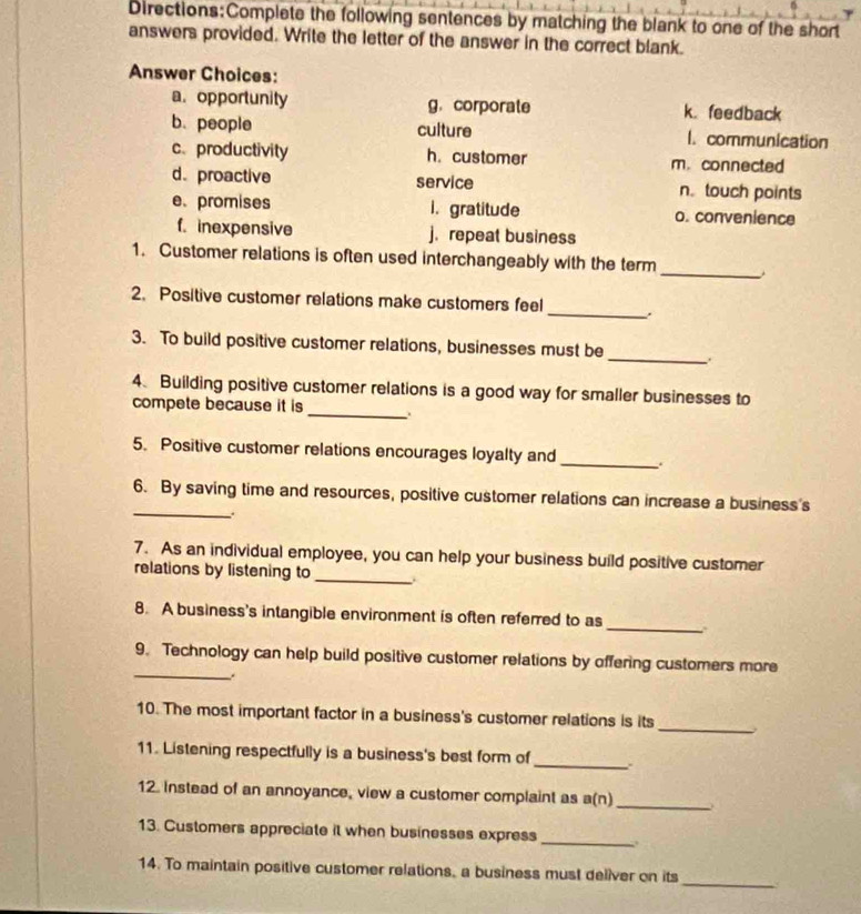 the following sentences by matching the blank to one of the short 
answers provided. Write the letter of the answer in the correct blank. 
Answer Choices: 
a. opportunity g. corporate k. feedback 
b. people culture l.communication 
c、 productivity h. customer m.connected 
d. proactive service n.touch points 
e. promises i. gratitude o. convenience 
f. inexpensive j. repeat business 
_ 
1. Customer relations is often used interchangeably with the term 
_ 
2. Positive customer relations make customers feel 
_ 
3. To build positive customer relations, businesses must be 
4. Building positive customer relations is a good way for smaller businesses to 
compete because it is _. 
5. Positive customer relations encourages loyalty and 
_ 
_ 
6. By saving time and resources, positive customer relations can increase a business's 
7. As an individual employee, you can help your business build positive customer 
relations by listening to_ 
_ 
8. A business's intangible environment is often referred to as 
_ 
9. Technology can help build positive customer relations by offering customers more 
_ 
10. The most important factor in a business's customer relations is its 
_ 
11. Listening respectfully is a business's best form of 
12. instead of an annoyance, view a customer complaint as a(n) _ 
13. Customers appreciate it when businesses express 
_ 
_ 
14. To maintain positive customer relations, a business must deliver on its