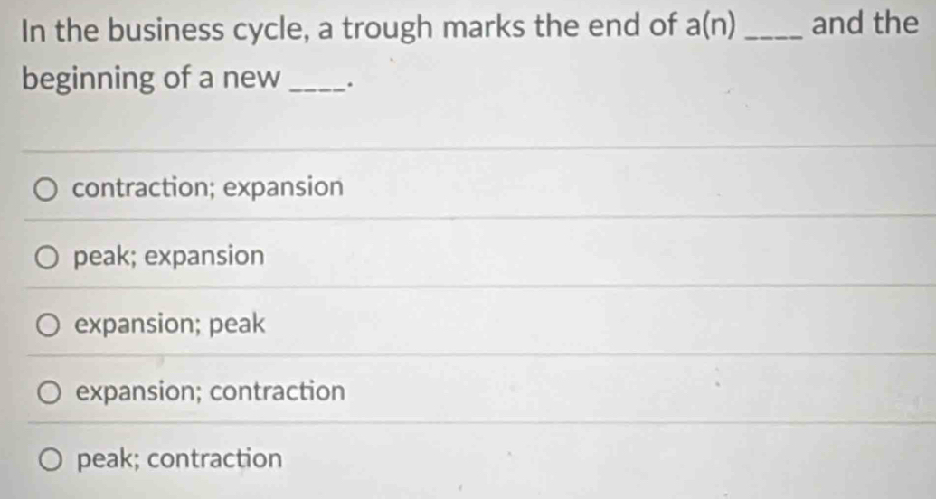 In the business cycle, a trough marks the end of a(n) _and the
beginning of a new_ .
contraction; expansion
peak; expansion
expansion; peak
expansion; contraction
peak; contraction