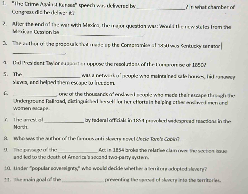 "The Crime Against Kansas" speech was delivered by _? In what chamber of 
Congress did he deliver it? 
2. After the end of the war with Mexico, the major question was: Would the new states from the 
_ 
Mexican Cession be 
. 
3. The author of the proposals that made up the Compromise of 1850 was Kentucky senator 
_. 
4. Did President Taylor support or oppose the resolutions of the Compromise of 1850? 
5. The_ was a network of people who maintained safe houses, hid runaway 
slaves, and helped them escape to freedom. 
6. _, one of the thousands of enslaved people who made their escape through the 
Underground Railroad, distinguished herself for her efforts in helping other enslaved men and 
women escape. 
7. The arrest of_ by federal officials in 1854 provoked widespread reactions in the 
North. 
8. Who was the author of the famous anti-slavery novel Uncle Tom's Cabin? 
9. The passage of the _Act in 1854 broke the relative clam over the section issue 
and led to the death of America's second two-party system. 
10. Under “popular sovereignty,” who would decide whether a territory adopted slavery? 
11. The main goal of the_ preventing the spread of slavery into the territories.