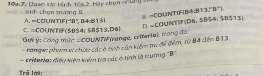 Quan sát Hình 10a.2. Hãy chọn những có
sinh chọn trường B.
B. =COUNTIF(B4:B13,''B'').
A. =COUNTIF(“B” B4:B13 ).
C. =COUNTIF($B$4: $B$13,D6). D. =COUNTIF(D6, $B$4 : $B$13). 
Gi ý: Công thức: =COUNTIF(range, criteria), trong đó:
- range: phạm vi chứa các ô tính cần kiểm tra để đếm, từ B4 đến B13.
_
- criteria: điều kiện kiểm tra các ô tính là trường "B".
Trả lời: