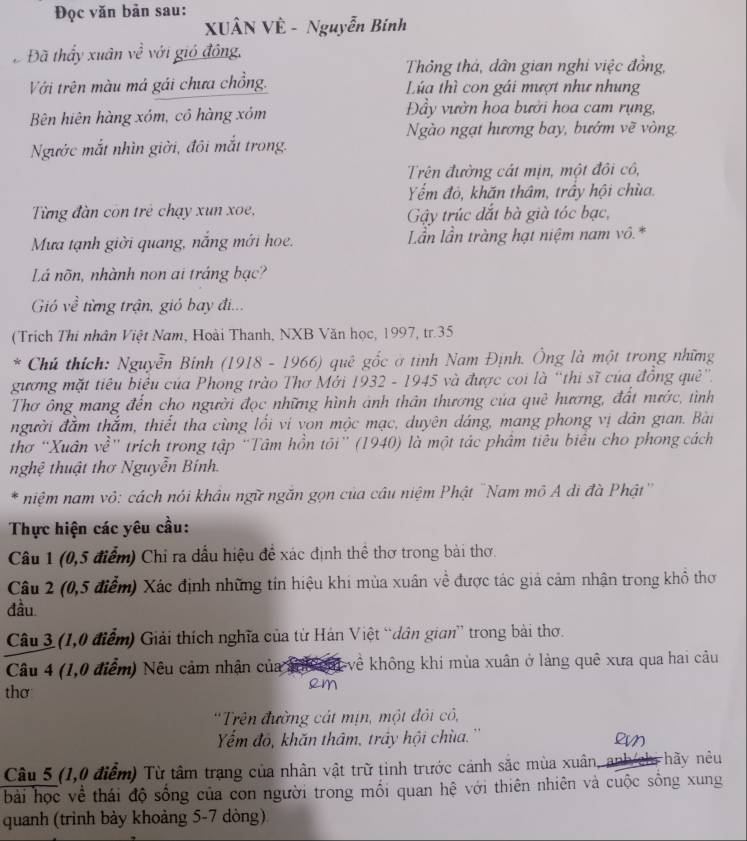 Đọc văn bản sau:
XUÂN VÊ - Nguyễn Bính
Đã thấy xuân về với gió đông,
Thông thả, dân gian nghi việc đồng,
Với trên màu má gái chưa chồng.  Lúa thì con gái mượt như nhung
Bên hiên hàng xóm, cô hàng xóm Đầy vườn hoa bưởi hoa cam rụng,
Ngào ngạt hương bay, bướm về vòng,
Ngước mắt nhìn giời, đôi mắt trong.
Trên đường cát mịn, một đôi cô,
Yếm đỏ, khăn thâm, trấy hội chùa.
Từng đàn con trẻ chạy xun xoe, Gy trúc đắt bà già tóc bạc,
Mưa tạnh giời quang, nắng mới hoe.  Lần lần tràng hạt niệm nam vô.*
Lá nõn, nhành non ai tráng bạc?
Gió về từng trận, gió bay đi...
(Trích Thi nhân Việt Nam, Hoài Thanh, NXB Văn học, 1997, tr.35
* Chủ thích: Nguyễn Binh (1918 - 1966) quê gốc ở tình Nam Định. Ông là một trong những
gương mặt tiêu biệu của Phong trào Thơ Mới 1932 - 1945 và được coi là “thi sĩ của đồng quê”.
Thơ ông mang đến cho người đọc những hình ảnh thân thương của quê hương, đất nước, tình
người đầm thắm, thiết tha cùng lối vi von mộc mạc, duyên dáng, mang phong vị dân gian. Bài
thơ 'Xuân về'' trích trong tập 'Tâm hồn tôi”' (1940) là một tác phâm tiêu biểu cho phong cách
nghệ thuật thơ Nguyễn Bính.
* niệm nam vô: cách nói khâu ngữ ngăn gọn của câu niệm Phật "Nam mô A di đà Phật'
Thực hiện các yêu cầu:
Câu 1 (0,5 điểm) Chỉ ra dấu hiệu đề xác định thể thơ trong bài thơ.
Câu 2 (0,5 điểm) Xác định những tín hiệu khi mùa xuân về được tác giả cảm nhận trong khổ thơ
đầu
Câu 3 (1,0 điểm) Giải thích nghĩa của từ Hán Việt “dân gian” trong bài thơ.
Câu 4 (1,0 điểm) Nêu cảm nhận của kể không khi mùa xuân ở làng quê xưa qua hai câu
thơ
em
'Trên đường cát mịn, một đỏi cỏ,
Yếm đỏ, khăn thâm, trây hội chùa.''
      
Câu 5 (1,0 điểm) Từ tâm trạng của nhân vật trữ tinh trước cảnh sắc mùa xuân, anh hãy nêu
bài học về thái độ sống của con người trong mối quan hệ với thiên nhiên và cuộc sống xung
quanh (trình bảy khoảng 5-7 dòng)