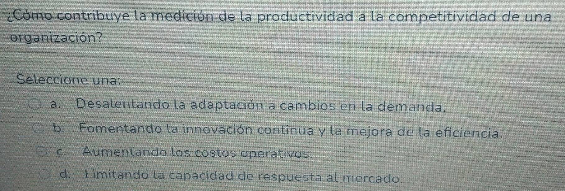 ¿Cómo contribuye la medición de la productividad a la competitividad de una
organización?
Seleccione una:
a. Desalentando la adaptación a cambios en la demanda.
b. Fomentando la innovación continua y la mejora de la eficiencia.
c. Aumentando los costos operativos.
d. Limitando la capacidad de respuesta al mercado.