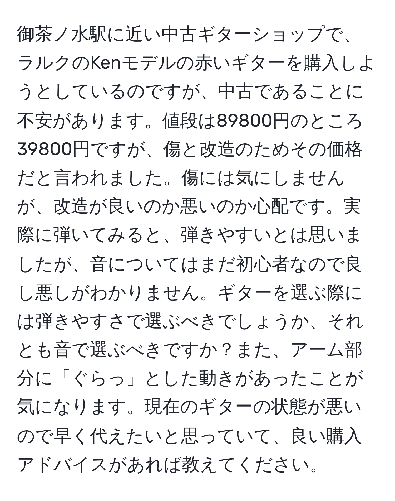 御茶ノ水駅に近い中古ギターショップで、ラルクのKenモデルの赤いギターを購入しようとしているのですが、中古であることに不安があります。値段は89800円のところ39800円ですが、傷と改造のためその価格だと言われました。傷には気にしませんが、改造が良いのか悪いのか心配です。実際に弾いてみると、弾きやすいとは思いましたが、音についてはまだ初心者なので良し悪しがわかりません。ギターを選ぶ際には弾きやすさで選ぶべきでしょうか、それとも音で選ぶべきですか？また、アーム部分に「ぐらっ」とした動きがあったことが気になります。現在のギターの状態が悪いので早く代えたいと思っていて、良い購入アドバイスがあれば教えてください。