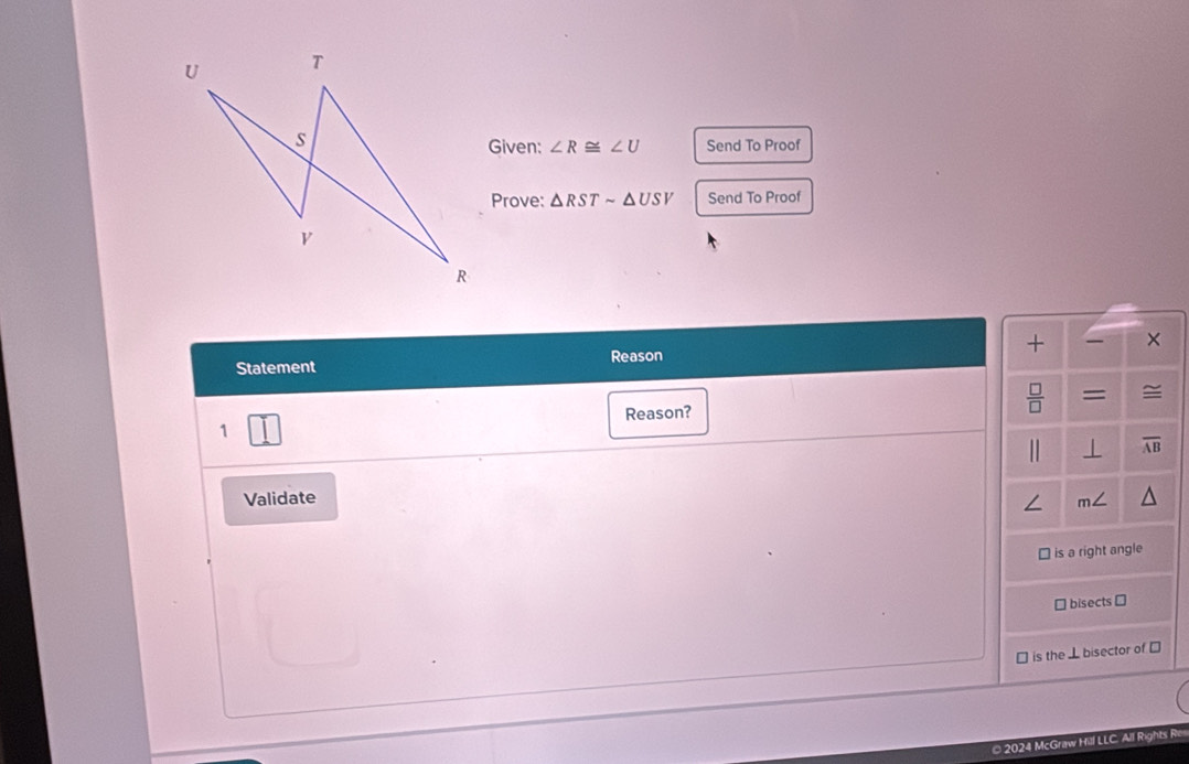 Given: ∠ R≌ ∠ U Send To Proof 
Prove: △ RSTsim △ USV Send To Proof 
Statement Reason + × 
1 Reason?  □ /□   = ≌ 
⊥ overline AB
Validate 
∠ 
is a right angle 
* bisects → 
⊥ is the ⊥ bisector of ⊥ 
© 2024 McGraw Hill LLC. All Rights R