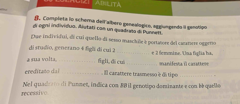 ABILITA 
attivi 
8. Completa lo schema dell’albero genealogico, aggiungendo il genotipo 
di ogni individuo. Aiutati con un quadrato di Punnett. 
Due individui, di cui quello di sesso maschile è portatore del carattere oggetto 
di studio, generano 4 figli di cui 2_ 
e 2 femmine. Una figlia ha, 
a sua volta,_ 
figli, di cui _manifesta il carattere 
ereditato dal_ 
Il carattere trasmesso è di tipo_ 
Nel quadrato di Punnet, indica con BB il genotipo dominante e con bb quello 
recessivo.