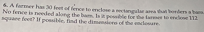 A farmer has 30 feet of fence to enclose a rectangular area that borders a barn 
No fence is needed along the barn. Is it possible for the farmer to enclose 112
square feet? If possible, find the dimensions of the enclosure.