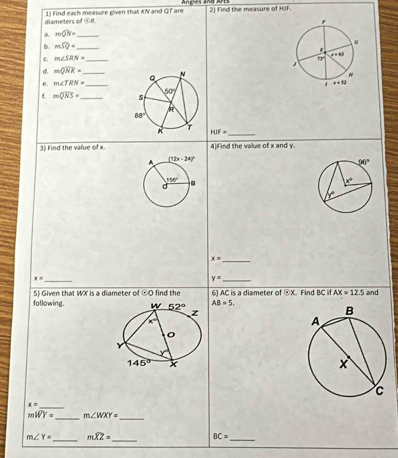 Angles and Arcs
1) Find each measure given that KN and QT are 2) Find the measure of HJF.
diameters of odot R.
a. mwidehat QN= _
b. mwidehat SQ= _
C. m∠ SRN= _ 
d. mwidehat QNK= _
e. m∠ TRN= _ 
f. mwidehat QNS= _
_ HJF=
3) Find the value of x. 4)Find the value of x and y.
_
x=
_ x=
y= _
5) Given that WX is a diameter of odot O find the 6) AC is a diameter of odot X. Find BC if AX=12.5 and
following. AB=5.
_ x=
_
_
mwidehat WY= m∠ WXY=
m∠ Y= _ mwidehat XZ= _
_ BC=