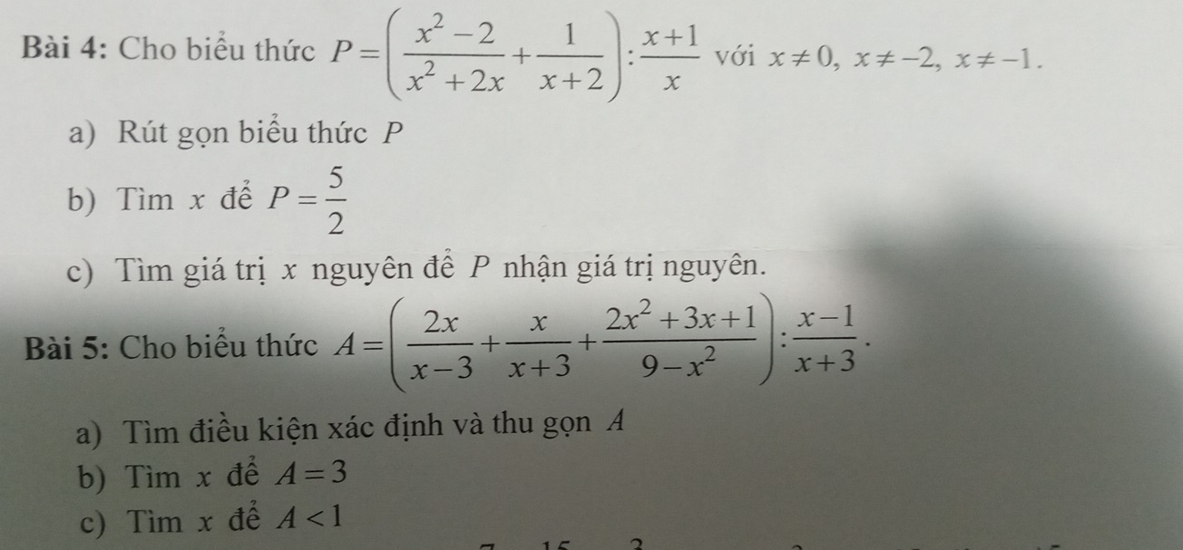 Cho biểu thức P=( (x^2-2)/x^2+2x + 1/x+2 ): (x+1)/x  với x!= 0, x!= -2, x!= -1. 
a) Rút gọn biểu thức P
b) Tìm x để P= 5/2 
c) Tìm giá trị x nguyên đê P nhận giá trị nguyên. 
Bài 5: Cho biểu thức A=( 2x/x-3 + x/x+3 + (2x^2+3x+1)/9-x^2 ): (x-1)/x+3 . 
a) Tìm điều kiện xác định và thu gọn A
b) Tìm x để A=3
c) Tìm x để A<1</tex>