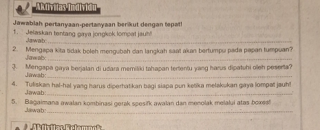 Aktivitas Individu 
Jawablah pertanyaan-pertanyaan berikut dengan tepat! 
1. Jelaskan tentang gaya jongkok lompat jauh! 
Jawab:_ 
2. Mengapa kita tidak boleh mengubah dan langkah saat akan bertumpu pada papan tumpuan? 
Jawab:_ 
3. Mengapa gaya berjalan di udara memiliki tahapan tertentu yang harus dipatuhi oleh peserta? 
Jawab:_ 
4. Tuliskan hal-hal yang harus diperhatikan bagi siapa pun ketika melakukan gaya lompat jauh! 
Jawab:_ 
5. Bagaimana awalan kombinasi gerak spesifk awalan dan menolak melalui atas boxes! 
Jawab:_ 
Mfivitas Rolomnok