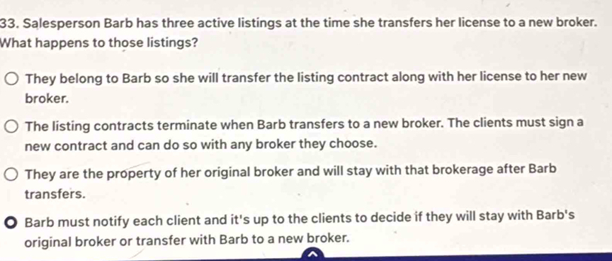 Salesperson Barb has three active listings at the time she transfers her license to a new broker.
What happens to those listings?
They belong to Barb so she will transfer the listing contract along with her license to her new
broker.
The listing contracts terminate when Barb transfers to a new broker. The clients must sign a
new contract and can do so with any broker they choose.
They are the property of her original broker and will stay with that brokerage after Barb
transfers.
O Barb must notify each client and it's up to the clients to decide if they will stay with Barb's
original broker or transfer with Barb to a new broker.