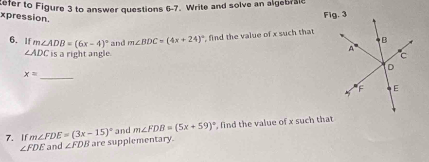 efer to Figure 3 to answer questions 6-7. Write and solve an algebraic 
xpression. 
6. If m∠ ADB=(6x-4)^circ  and m∠ BDC=(4x+24)^circ  , find the value of x such that
∠ ADC is a right angle.
x=
_ 
7. If m∠ FDE=(3x-15)^circ  and m∠ FDB=(5x+59)^circ  , find the value of x such that
∠ FDE and ∠ FDB are supplementary.