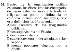 Dentro de la organización política
espartana, los éforos eran los encargados
de hacer valer las leyes y la tradición
religiosa, su poder e influencia se
extendía incluso sobre los reyes, bajo
esta definición los éforos serian
A) los asesores de los magistrados
públicos.
B) los supervisores del Estado
C) los reyes vitalicios
D) sacerdotes con poder absolutos sobre
la polis.
E) jueces populares elegidos por la
Apella