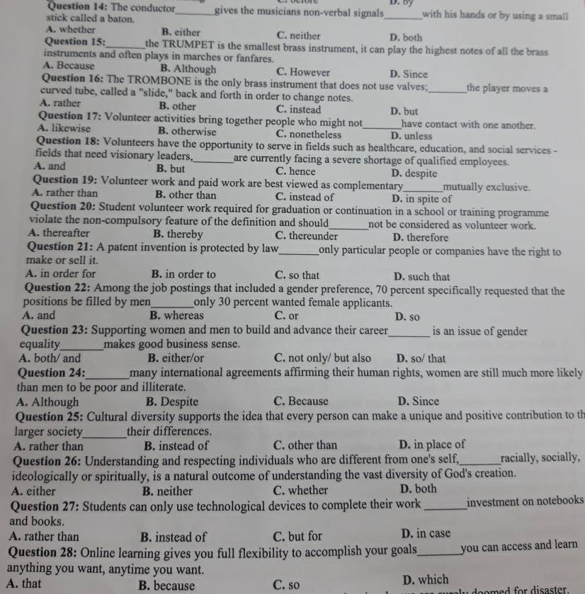 The conductor_ gives the musicians non-verbal signals_ D. by with his hands or by using a small
stick called a baton.
A. whether B. either C. neither D. both
Question 15:_ the TRUMPET is the smallest brass instrument, it can play the highest notes of all the brass
instruments and often plays in marches or fanfares.
A. Because B. Although C. However D. Since
Question 16: The TROMBONE is the only brass instrument that does not use valves; _the player moves a
curved tube, called a "slide," back and forth in order to change notes.
A. rather B. other C. instead D. but
Question 17: Volunteer activities bring together people who might not have contact with one another.
A. likewise B. otherwise C. nonetheless _D. unless
Question 18: Volunteers have the opportunity to serve in fields such as healthcare, education, and social services -
fields that need visionary leaders, _are currently facing a severe shortage of qualified employees.
A. and B. but C. hence D. despite
Question 19: Volunteer work and paid work are best viewed as complementary mutually exclusive.
A. rather than B. other than C. instead of D. in spite of
Question 20: Student volunteer work required for graduation or continuation in a school or training programme
violate the non-compulsory feature of the definition and should_ not be considered as volunteer work.
A. thereafter B. thereby C. thereunder D. therefore
Question 21: A patent invention is protected by law_ only particular people or companies have the right to 
make or sell it.
A. in order for B. in order to C. so that D. such that
Question 22: Among the job postings that included a gender preference, 70 percent specifically requested that the
positions be filled by men_ only 30 percent wanted female applicants.
A. and B. whereas C. or D. so
Question 23: Supporting women and men to build and advance their career_ is an issue of gender
equality_ makes good business sense.
A. both/ and B. either/or C. not only/ but also D. so/ that
Question 24:_ many international agreements affirming their human rights, women are still much more likely
than men to be poor and illiterate.
A. Although B. Despite C. Because D. Since
Question 25: Cultural diversity supports the idea that every person can make a unique and positive contribution to th
larger society_ their differences.
A. rather than B. instead of C. other than D. in place of
Question 26: Understanding and respecting individuals who are different from one's self,_ racially, socially,
ideologically or spiritually, is a natural outcome of understanding the vast diversity of God's creation.
A. either B. neither C. whether D. both
Question 27: Students can only use technological devices to complete their work_ investment on notebooks
and books.
A. rather than B. instead of C. but for D. in case
Question 28: Online learning gives you full flexibility to accomplish your goals_ you can access and learn 
anything you want, anytime you want.
A. that B. because C. so D. which