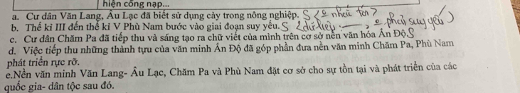 hiện cống nạp...
a. Cư dân Văn Lang, Âu Lạc đã biết sử dụng cày trong nông nghiệp.
b. Thế kỉ III đến thế kỉ V Phù Nam bước vào giai đoạn suy yếu.
c. Cư dân Chăm Pa đã tiếp thu và sáng tạo ra chữ viết của mình trên cơ sở nền văn hóa Ấn Độý
d. Việc tiếp thu những thành tựu của văn minh Ấn Độ đã góp phần đưa nền văn minh Chăm Pa, Phù Nam
phát triển rực rỡ.
e.Nền văn minh Văn Lang- Âu Lạc, Chăm Pa và Phù Nam đặt cơ sở cho sự tồn tại và phát triển của các
quốc gia- dân tộc sau đó.