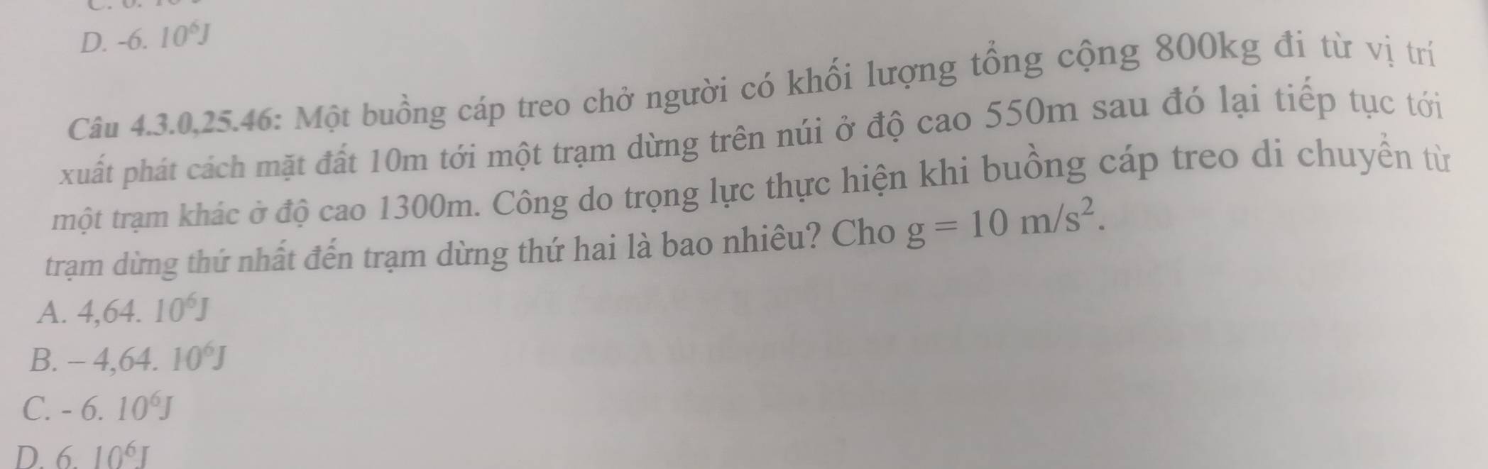 D. -6.10^6J
Câu 4.3.0,25.46: Một buồng cáp treo chở người có khối lượng tổng cộng 800kg đi từ vị trí
xuất phát cách mặt đất 10m tới một trạm dừng trên núi ở độ cao 550m sau đó lại tiếp tục tới
trmột trạm khác ở độ cao 1300m. Công do trọng lực thực hiện khi buồng cáp treo di chuyển từ
trạm dừng thứ nhất đến trạm dừng thứ hai là bao nhiêu? Cho g=10m/s^2.
A. 4,64.10^6J
B. -4, 64.10^6J
C. -6.10^6J
D. 610^6J