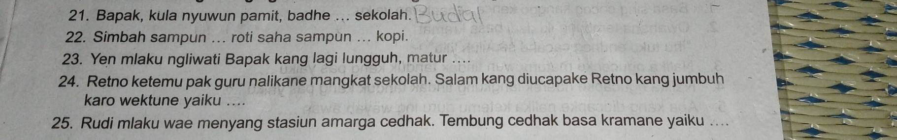 Bapak, kula nyuwun pamit, badhe ... sekolah. 
22. Simbah sampun ... roti saha sampun ... kopi. 
23. Yen mlaku ngliwati Bapak kang lagi lungguh, matur .... 
24. Retno ketemu pak guru nalikane mangkat sekolah. Salam kang diucapake Retno kang jumbuh 
karo wektune yaiku .... 
25. Rudi mlaku wae menyang stasiun amarga cedhak. Tembung cedhak basa kramane yaiku …...