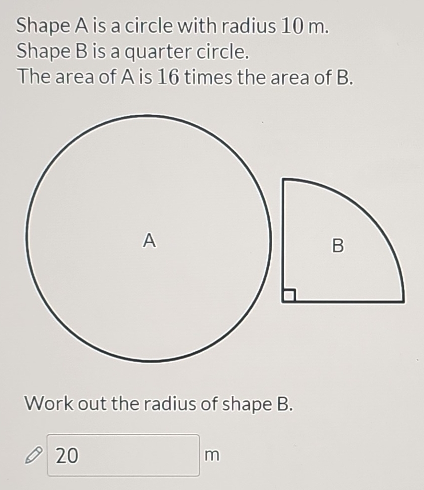 Shape A is a circle with radius 10 m. 
Shape B is a quarter circle. 
The area of A is 16 times the area of B. 
B 
Work out the radius of shape B.
20m