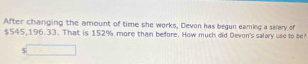 After changing the amount of time she works, Devon has begun earning a salary of
$545,196.33. That is 152% more than before. How much did Devon's salary use to be?
$