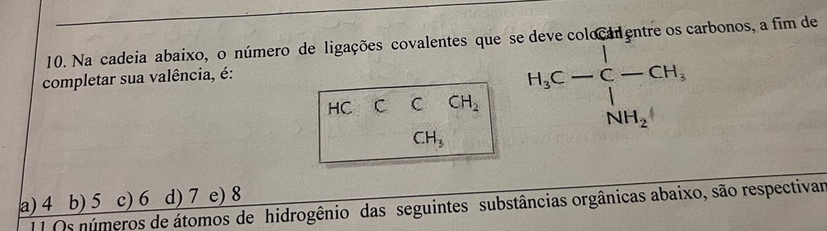 Na cadeia abaixo, o número de ligações covalentes que se deve colocal entre os carbonos, a fim de
completar sua valência, é:
HC C C CH_2 H_3C-C-CH_3,
CH_3
a) 4 d) 7 e) 8
11 Os números de átomos de hidrogênio das seguintes substâncias orgânicas abaixo, são respectivar b) 5 c) 6