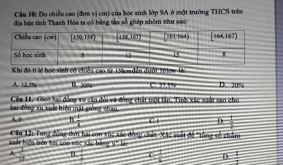 Đo chiều cao (đơn vị cm) của học sinh lớp 9A ở một trường THCS trên
địa bàn tỉnh Thanh Hóa ta có bảng tần số ghép nhóm như sau:
Khi đó tỉ lệ học sinh có chiều cao từ 158cmđến dưới 161cm là:
A. 12,5% B. 30% C. 37,5% D. 20%
Câu 11. Gieo hai đồng xu cân đối và đồng chất một lần, Tinh xác suất sao cho
hai đồng xu xuất hiện mặt giống nhau.
A.0 B.  1/4  C. 1 D.  1/2 
Câu 12: Tung đồng thời hai cọn xúc xắc đồng chất. Xác suất để "tồng số chấm
xuất hiện trên hai con xúc xắc bằng 9'' là:
B.
A.  3/10   1/5   1/9   1/2 
C.
D.