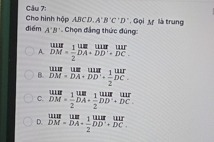 Cho hình hộp AB( 1 D. A'B'C'D'. Gọi M là trung
điểm A'B'. Chọn đẳng thức đúng:
A. beginarrayr uur DMendarray = 1/2 beginarrayr uur DAendarray beginarrayr uur DDendarray beginarrayr uur +DCendarray

B. beginarrayr u=DA=DA+DD'+ 1/2 DC.
C. beginarrayr UIII DMendarray = 1/2 beginarrayr UIII DAendarray + 1/2 beginarrayr UIII DDendarray beginarrayr UII +DCendarray
D. beginarrayr uur DM=DA+ 1/2 endarray beginarrayr uur DD^.+DC.endarray