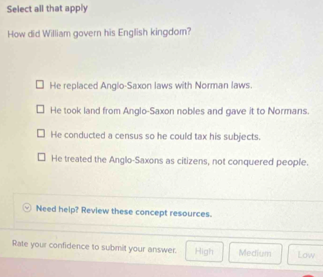 Select all that apply
How did William govern his English kingdom?
He replaced Anglo-Saxon laws with Norman laws.
He took land from Anglo-Saxon nobles and gave it to Normans.
He conducted a census so he could tax his subjects.
He treated the Anglo-Saxons as citizens, not conquered people.
Need help? Review these concept resources.
Rate your confidence to submit your answer. High Medium Low