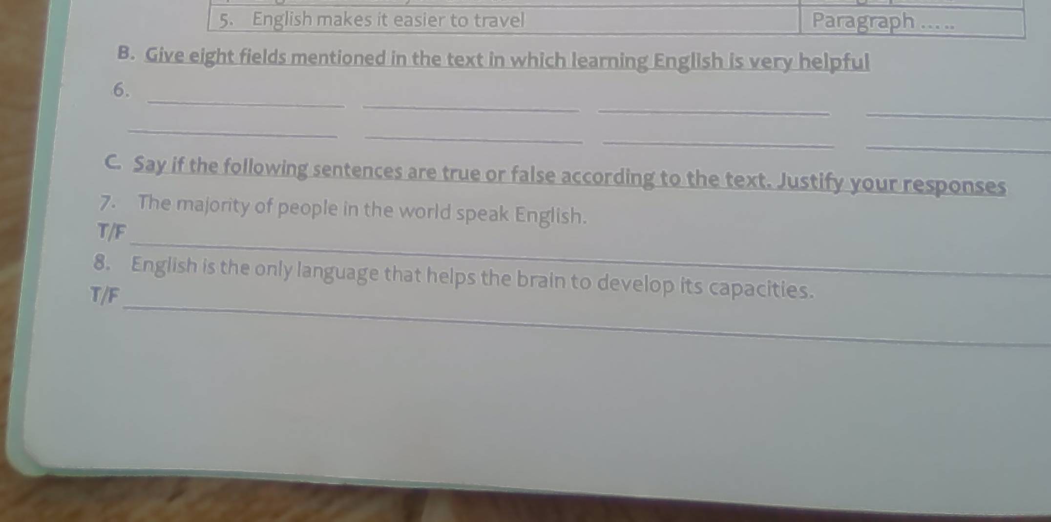 English makes it easier to travel Paragraph ad 
B. Give eight fields mentioned in the text in which learning English is very helpful 
_ 
_ 
_ 
6. 
_ 
_ 
_ 
_ 
_ 
C. Say if the following sentences are true or false according to the text. Justify your responses 
7. The majority of people in the world speak English. 
_ 
T/F 
_ 
8. English is the only language that helps the brain to develop its capacities. 
T/F