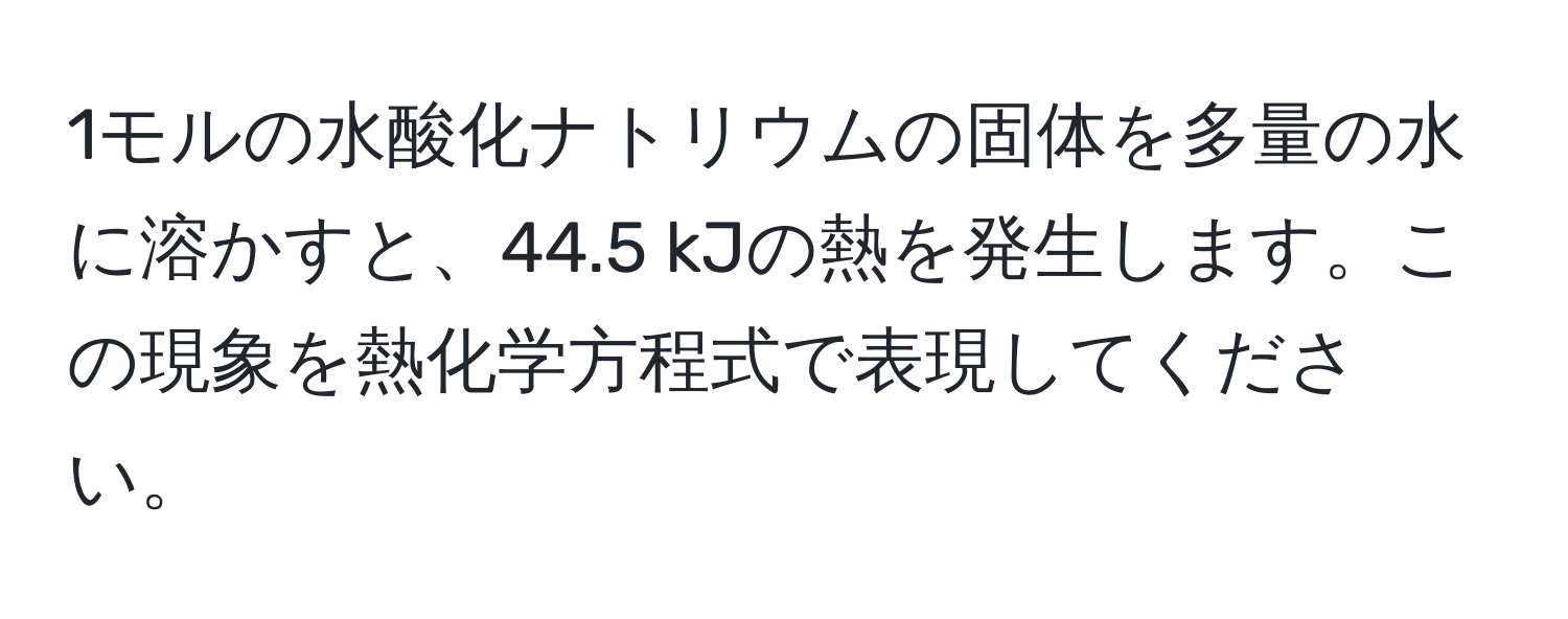 1モルの水酸化ナトリウムの固体を多量の水に溶かすと、44.5 kJの熱を発生します。この現象を熱化学方程式で表現してください。