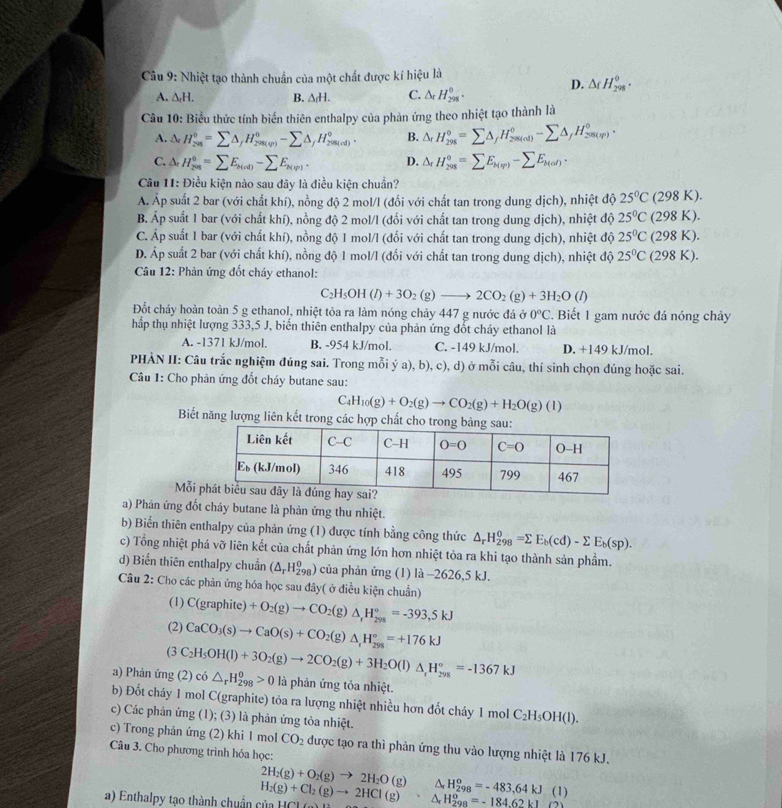 Nhiệt tạo thành chuẩn của một chất được kí hiệu là
C.
D. △ _fH_(298)^0.
A. △ _rH. B. △ _fH. △ _rH_(298)^0.
Câu 10: Biểu thức tính biển thiên enthalpy của phản ứng theo nhiệt tạo thành là
A. v H_(298)^0=sumlimits △ _fH_(298(sp))^0-sumlimits △ _fH_(298(cd))^0. B. △ _rH_(298)°=sumlimits △ _fH_(298(cd))^0-sumlimits △ _fH_(298(sp))^0.
C. 1. H_(298)^0=sumlimits E_b(cd)-sumlimits E_b(sp). △ _rH_(298)^0=sumlimits E_b(sp)-sumlimits E_b(od).
D.
Câu 11: Điều kiện nào sau đây là điều kiện chuẩn?
Á. Áp suất 2 bar (với chất khí), nồng độ 2 mol/l (đối với chất tan trong dung dịch), nhiệt độ 25°C (298 K).
B. Áp suất 1 bar (với chất khí), nồng độ 2 mol/l (đối với chất tan trong dung dịch), nhiệt độ 25°C (298 K).
C. Áp suất 1 bar (với chất khí), nồng độ 1 mol/l (đối với chất tan trong dung dịch), nhiệt độ 25°C (298 K).
D. Áp suất 2 bar (với chất khí), nồng độ 1 mol/l (đối với chất tan trong dung dịch), nhiệt độ 25°C (298 K).
Câu 12: Phản ứng đốt cháy ethanol:
C_2H_5OH(l)+3O_2(g)to 2CO_2(g)+3H_2O () (1)
Đốt cháy hoàn toàn 5 g ethanol, nhiệt tỏa ra làm nóng chảy 447 g nước đá ở 0°C 2. Biết 1 gam nước đá nóng chảy
hấp thụ nhiệt lượng 333,5 J, biến thiên enthalpy của phản ứng đốt cháy ethanol là
A. -1371 kJ/mol. B. -954 kJ/mol. C. -149 kJ/mol. D. +149 kJ/mol.
PHÀN II: Câu trắc nghiệm đúng sai. Trong mỗi ý a), b), c), d) ở mỗi câu, thí sinh chọn dúng hoặc sai.
Câu 1: Cho phản ứng đốt cháy butane sau:
C H_10(g)+O_2(g)to CO_2(g)+H_2O(g)(l)
Biết năng lượng liên kết trong các hợp chất cho tro
Mỗi 
a) Phản ứng đốt cháy butane là phản ứng thu nhiệt.
b) Biến thiên enthalpy của phản ứng (1) được tính bằng công thức △ _rH_(298)^0=sumlimits E_b(cd)-sumlimits E_b(sp).
c) Tổng nhiệt phá vỡ liên kết của chất phản ứng lớn hơn nhiệt tỏa ra khi tạo thành sản phẩm.
d) Biến thiên enthalpy chuẩn (△ _rH_(298)^0) của phản ứng (1) là -2626,5 kJ.
Câu 2: Cho các phản ứng hóa học sau đây( ở điều kiện chuẩn)
(1) C(graphite)+O_2(g)to CO_2(g)△ _rH_(298)°=-393,5kJ
(2) CaCO_3(s)to CaO(s)+CO_2(g)△ _rH_(298)°=+176kJ
a) Phản ứng (2) có (3C_2H_5OH(l)+3O_2(g)to 2CO_2(g)+3H_2O(l)△ _rH_(298)°=-1367kJ △ _rH_(298)^0>0 là phản ứng tỏa nhiệt.
b) Đốt cháy 1 mol C(graphite) tỏa ra lượng nhiệt nhiều hơn đốt cháy 1 mol C_2H_5OH(l).
c) Các phản ứng (1); (3) là phản ứng tỏa nhiệt.
c) Trong phản ứng (2) khi 1 mol CO_2
Câu 3. Cho phương trình hóa học: được tạo ra thì phản ứng thu vào lượng nhiệt là 176 kJ.
2H_2(g)+O_2(g)to 2H_2O(g)△ _rH_(298)^o=-483,64kJ(1)
a) Enthalpy tạo thành chuẩn của HC H_2(g)+Cl_2(g)to 2HCl(g)· △ _rH_(298)^o=-184.62kJ