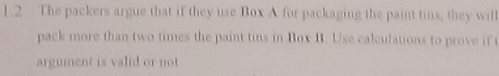 1.2 The packers argue that if they use Box A for packaging the paint tins, they will 
pack more than two times the paint tins in Box B. Use calculations to prove if t 
argument is valid or not