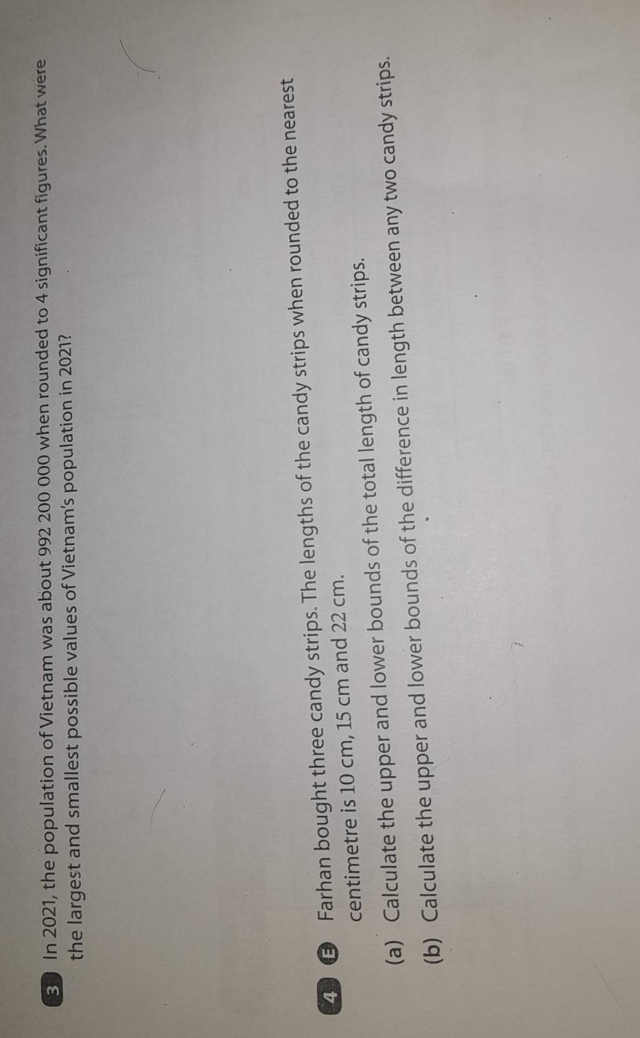 In 2021, the population of Vietnam was about 992 200 000 when rounded to 4 significant figures. What were 
the largest and smallest possible values of Vietnam’s population in 2021? 
③ Farhan bought three candy strips. The lengths of the candy strips when rounded to the nearest 
centimetre is 10 cm, 15 cm and 22 cm. 
(a) Calculate the upper and lower bounds of the total length of candy strips. 
(b) Calculate the upper and lower bounds of the difference in length between any two candy strips.