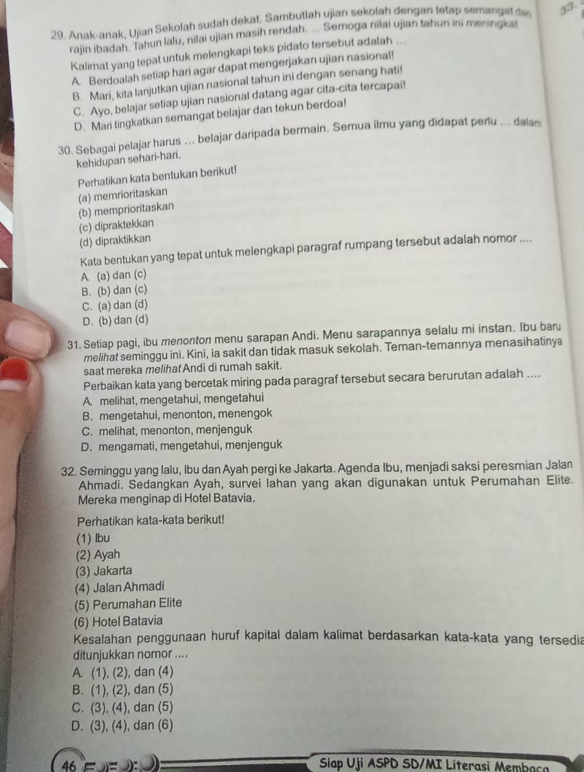 Anak-anak, Ujian Sekolah sudah dekat. Sambutlah ujian sekolah dengan tetap semangat da, 33
rajin ibadah. Tahun lalu, nilai ujian masih rendah. ... Semoga nilai ujian tahun ini meningka
Kalimat yang tepat untuk melengkapi teks pidato tersebut adalah ...
A. Berdoalah setiap hari agar dapat mengerjakan ujian nasional!
B. Mari, kita lanjutkan ujian nasional tahun ini dengan senang hati!
C. Ayo, belajar setiap ujian nasional datang agar cita-cita tercapai!
D. Mari tingkatkan semangat belajar dan tekun berdoa!
30. Sebagai pelajar harus ... belajar daripada bermain. Semua ilmu yang didapat perlu ... dalam
kehidupan sehari-hari.
Perhatikan kata bentukan berikut!
(a) memrioritaskan
(b) memprioritaskan
(c) dipraktekkan
(d) dipraktikkan
Kata bentukan yang tepat untuk melengkapi paragraf rumpang tersebut adalah nomor ....
A. (a) dan (c)
B. (b) dan (c)
C. (a) dan (d)
D.(b) dan (d)
31. Setiap pagi, ibu menonton menu sarapan Andi. Menu sarapannya selalu mi instan. Ibu bar
melihat seminggu ini. Kini, ia sakit dan tidak masuk sekolah. Teman-temannya menasihatinya
saat mereka melihat Andi di rumah sakit.
Perbaikan kata yang bercetak miring pada paragraf tersebut secara berurutan adalah ....
A. melihat, mengetahui, mengetahui
B. mengetahui, menonton, menengok
C. melihat, menonton, menjenguk
D. mengamati, mengetahui, menjenguk
32. Seminggu yang lalu, Ibu dan Ayah pergi ke Jakarta. Agenda Ibu, menjadi saksi peresmian Jalan
Ahmadi. Sedangkan Ayah, survei lahan yang akan digunakan untuk Perumahan Elite.
Mereka menginap di Hotel Batavia.
Perhatikan kata-kata berikut!
(1) lbu
(2) Ayah
(3) Jakarta
(4) Jalan Ahmadi
(5) Perumahan Elite
(6) Hotel Batavia
Kesalahan penggunaan huruf kapital dalam kalimat berdasarkan kata-kata yang tersedia
ditunjukkan nomor ....
A. (1), (2), dan (4)
B. (1), (2), dan (5)
C. (3), (4), dan (5)
D. (3), (4), dan (6)
46 ∈= )  Siap Uji ASPD SD/MI Literasi Membac