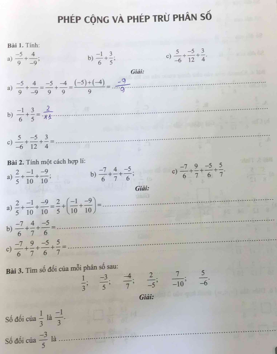 PHÉP CộNG VÀ PHÉP TRỪ PHÂN Số
Bài 1. Tính:
a)  (-5)/9 + 4/-9 ; b)  (-1)/6 + 3/5 ; c)  5/-6 + (-5)/12 + 3/4 .
Giải:
a)  (-5)/9 + 4/-9 = (-5)/9 + (-4)/9 = ((-5)+(-4))/9 =...frac -9 _
b)  (-1)/6 + 3/5 =
_
c)  5/-6 + (-5)/12 + 3/4 =
_
Bài 2. Tính một cách hợp lí:
a)  2/5 + (-1)/10 + (-9)/10 ; b)  (-7)/6 + 4/7 + (-5)/6 ; c)  (-7)/6 + 9/7 + (-5)/6 + 5/7 .
Giải:
_
a)  2/5 + (-1)/10 + (-9)/10 = 2/5 +( (-1)/10 + (-9)/10 )= _
b)  (-7)/6 + 4/7 + (-5)/6 =
c)  (-7)/6 + 9/7 + (-5)/6 + 5/7 =
_
Bài 3. Tìm số đối của mỗi phân số sau:
 1/3 ; (-3)/5 ; (-4)/7 ; 2/-5 ; 7/-10 ; 5/-6 .
Giải:
_
Số đối của  1/3  là  (-1)/3 .
Số đối của  (-3)/5  là