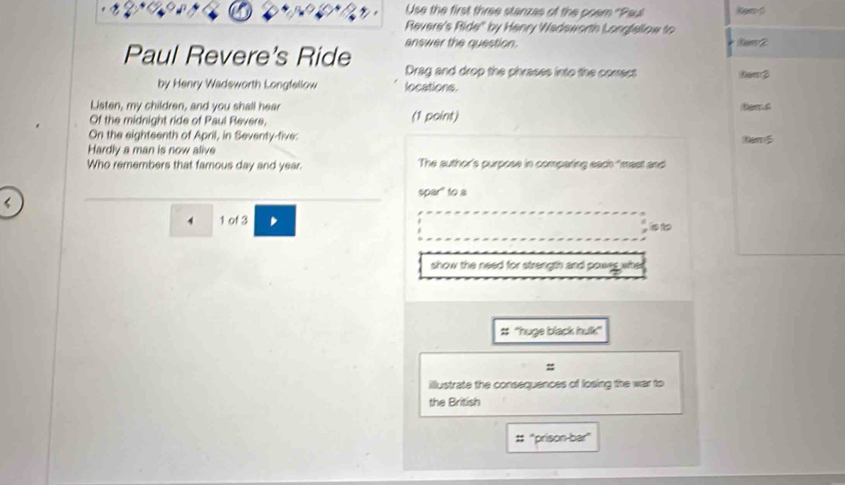 Use the first three stanzas of the poer ''Paul 
Revere's Ride' by Henry Wadeworth Longfellow to 
answer the question. kew 2 
Paul Revere's Ride Drag and drop the phrases into the comect 
tem 3 
by Henry Wadsworth Longfellow locations. 
Listen, my children, and you shall hear 
Of the midnight ride of Paul Revere, (1 point) 
On the sighteenth of April, in Seventy-five: Rem5 
Hardly a man is now alive 
Who remembers that famous day and year. The author's purpose in comparing each "mast and 
spar" to a 
4 1 of 3 
show the need for strength and powrs whe 
# ''huge black hulk" 
illustrate the consequences of losing the war to 
the British 
#: ''prison-bar''