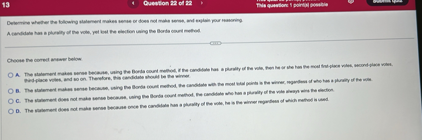 This question: 1 point(s) possible
Determine whether the following statement makes sense or does not make sense, and explain your reasoning.
A candidate has a plurality of the vote, yet lost the election using the Borda count method.
Choose the correct answer below.
A. The statement makes sense because, using the Borda count method, if the candidate has a plurality of the vote, then he or she has the most first-place votes, second-place votes,
third-place votes, and so on. Therefore, this candidate should be the winner.
B. The statement makes sense because, using the Borda count method, the candidate with the most total points is the winner, regardless of who has a plurality of the vote.
C. The statement does not make sense because, using the Borda count method, the candidate who has a plurality of the vote always wins the election.
D. The statement does not make sense because once the candidate has a plurality of the vote, he is the winner regardless of which method is used.